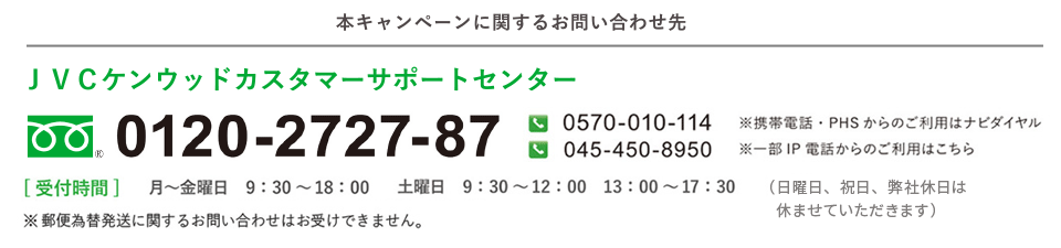 本キャンペーンに関するお問い合わせ先／ＪＶＣケンウッドカスタマーサポートセンター/フリーダイヤル0120-2727-87/※携帯電話・ＰＨＳからのご利用はナビダイヤル0570-010-114／※一部ＩＰ電話からのご利用はこちら045-450-8950／[受付時間]月～金曜日、9：30～18：00。土曜日、9：30～12：00、13：00～17：30（日、祝日、および弊社休日を除く）／※郵便為替発送に関するお問い合わせはお受けできません。